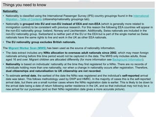 Nationality:
• Nationality is classified using the International Passenger Survey (IPS) country groupings found in the International
Migration - Table of Contents (citizenship/nationality groupings tab).
• Nationality is grouped into EU and non-EU instead of EEA and non-EEA (which is generally more related to
immigration control) to be consistent with previous research. For this reason the following EEA countries will appear in
the non-EU nationality group: Iceland, Norway and Liechtenstein. Additionally, Swiss nationals are included in the
non-EU nationality group. Switzerland is neither part of the EU or the EEA but is part of the single market so Swiss
nationals have the same rights to live and work in the UK as other EEA nationals.
• The EU nationality group excludes British nationals.
The Migrant Worker Scan (MWS) has been used as the source of nationality information.
• The data extract includes any NINo allocation to overseas adult nationals since 2002, which may mean foreign
nationals arriving before this time period would not be captured in the data. The MWS only includes adults, those
aged 16 and over. Migrant children are allocated differently (for more information see Background Information).
• Nationality is based on individuals’ nationality at the time they first registered for a NINo. There are no records of
individuals holding more than one nationality, nor when a change in nationality occurs after registration. Therefore,
dual citizenships and naturalisation to UK citizenship are not recorded.
• To estimate arrival date, the earliest of the date the NINo was registered and the individual’s self-reported arrival
date was taken. This follows methodology used by DWP and HMRC. In the majority of cases this is the self-reported
arrival date, but there are a small number cases where the NINo registration date is earlier. This is likely to be down to
the arrival date being a date of return following earlier residence in the UK, and so that individual may not truly be a
new arrival for our purposes (and so their NINo registration date gives a more accurate picture).
Things you need to know
 