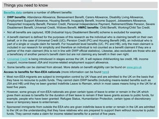 Benefits data contains a number of different benefits:
• DWP benefits: Attendance Allowance, Bereavement Benefit, Carers Allowance, Disability Living Allowance,
Employment Support Allowance, Housing Benefit, Incapacity Benefit, Income Support, Jobseekers Allowance,
Passported Incapacity Benefit, Pension Credit, Personal Independence Payment, Retirement/State Pension, Severe
Disablement Benefit, Universal Credit, Widows Benefit. HMRC benefits: Child Benefit, Working/Child Tax Credit.
• Not all benefits are captured, IIDB (Industrial Injury Disablement Benefit) scheme is excluded for example.
• A benefit claimant is defined for the purposes of this research as the individual who is claiming benefit on their own
behalf, or in the case of Universal Credit (UC), Pension Credit (PC) and Housing Benefit (HB), an individual who is
part of a single or couple claim for benefit. For household level benefits (UC, PC and HB), only the main claimant is
included in our research for simplicity and therefore an individual is not counted as a benefit claimant if they are a
partner of the main claimant (this is not in line with DWP official statistics). Likewise, also excluded are those who are
a beneficiary of another person's benefit claim but are not claiming any benefit in their own right.
• Universal Credit is being introduced in stages across the UK. It will replace child/working tax credit, HB, income
support, income-based JSA and income-related employment support allowance.
• Some benefits can be claimed from abroad. More details on benefit eligibility can be found on www.gov.uk
Access to benefits for Non-EEA nationals (more information can be found here)
• Most non-EEA migrants are subject to immigration control by UK Visas and are admitted to the UK on the basis that
they have no recourse to public funds. They cannot claim DWP benefits (including means-tested benefits such as
JSA and HB) until they’ve been granted Indefinite Leave to Remain, which in most cases means living in the UK for at
least five years.
• However, some groups of non-EEA nationals are given certain types of leave to enter or remain in the UK which
gives them access to benefits for the duration of their leave to remain if their leave grants access to public funds, for
example, people who have been granted: Refugee Status, Humanitarian Protection, certain types of discretionary
leave or temporary leave to enter/remain.
• Sponsored immigrants from outside the EEA who are given indefinite leave to enter or remain in the UK are admitted
to the UK on the understanding that they have relatives who are prepared to support them without recourse to public
funds. They cannot make a claim for income related benefits for a period of five years.
Things you need to know
 