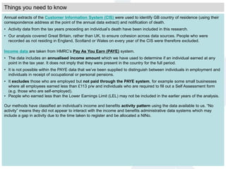 Annual extracts of the Customer Information System (CIS) were used to identify GB country of residence (using their
correspondence address at the point of the annual data extract) and notification of death.
• Activity data from the tax years preceding an individual’s death have been included in this research.
• Our analysis covered Great Britain, rather than UK, to ensure cohesion across data sources. People who were
recorded as not residing in England, Scotland or Wales on every year of the CIS were therefore excluded.
Income data are taken from HMRC’s Pay As You Earn (PAYE) system.
• The data includes an annualised income amount which we have used to determine if an individual earned at any
point in the tax year. It does not imply that they were present in the country for the full period.
• It is not possible within the PAYE data that we’ve been supplied to distinguish between individuals in employment and
individuals in receipt of occupational or personal pensions.
• It excludes those who are employed but not paid through the PAYE system, for example some small businesses
where all employees earned less than £113 p/w and individuals who are required to fill out a Self Assessment form
(e.g. those who are self-employed).
• People who earned less than the Lower Earnings Limit (LEL) may not be included in the earlier years of the analysis.
Our methods have classified an individual’s income and benefits activity pattern using the data available to us. “No
activity” means they did not appear to interact with the income and benefits administrative data systems which may
include a gap in activity due to the time taken to register and be allocated a NINo.
Things you need to know
 