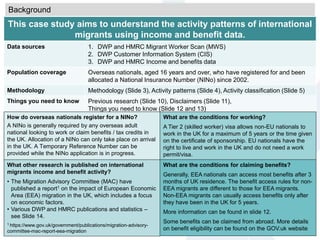 This case study aims to understand the activity patterns of international
migrants using income and benefit data.
Data sources 1. DWP and HMRC Migrant Worker Scan (MWS)
2. DWP Customer Information System (CIS)
3. DWP and HMRC Income and benefits data
Population coverage Overseas nationals, aged 16 years and over, who have registered for and been
allocated a National Insurance Number (NINo) since 2002.
Methodology Methodology (Slide 3), Activity patterns (Slide 4), Activity classification (Slide 5)
Things you need to know Previous research (Slide 10), Disclaimers (Slide 11),
Things you need to know (Slide 12 and 13)
What are the conditions for working?
A Tier 2 (skilled worker) visa allows non-EU nationals to
work in the UK for a maximum of 5 years or the time given
on the certificate of sponsorship. EU nationals have the
right to live and work in the UK and do not need a work
permit/visa.
What other research is published on international
migrants income and benefit activity?
• The Migration Advisory Committee (MAC) have
published a report1 on the impact of European Economic
Area (EEA) migration in the UK, which includes a focus
on economic factors.
• Various DWP and HMRC publications and statistics –
see Slide 14.
1 https://www.gov.uk/government/publications/migration-advisory-
committee-mac-report-eea-migration
What are the conditions for claiming benefits?
Generally, EEA nationals can access most benefits after 3
months of UK residence. The benefit access rules for non-
EEA migrants are different to those for EEA migrants.
Non-EEA migrants can usually access benefits only after
they have been in the UK for 5 years.
More information can be found in slide 12.
Some benefits can be claimed from abroad. More details
on benefit eligibility can be found on the GOV.uk website
Background
How do overseas nationals register for a NINo?
A NINo is generally required by any overseas adult
national looking to work or claim benefits / tax credits in
the UK. Allocation of a NINo can only take place on arrival
in the UK. A Temporary Reference Number can be
provided while the NINo application is in progress.
 