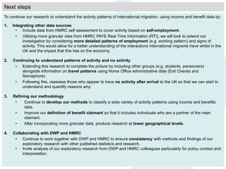 Next steps
To continue our research to understand the activity patterns of international migration, using income and benefit data by:
1. Integrating other data sources
• Include data from HMRC self assessment to cover activity based on self-employment.
• Utilising more granular data from HMRC PAYE Real Time Information (RTI), we will look to extend our
investigation by considering more detailed patterns of employment (e.g. working pattern) and signs of
activity. This would allow for a better understanding of the interactions international migrants have whilst in the
UK and the impact that this has on the economy.
2. Continuing to understand patterns of activity and no activity
• Extending this research to complete the picture by including other groups (e.g. students, pensioners)
alongside information on travel patterns using Home Office administrative data (Exit Checks and
Semaphore).
• Following this, reassess those who appear to have no activity after arrival to the UK so that we can start to
understand and quantify reasons why.
3. Refining our methodology
• Continue to develop our methods to classify a wide variety of activity patterns using income and benefits
data.
• Improve our definition of benefit claimant so that it includes individuals who are a partner of the main
claimant.
• After incorporating more granular data, produce research at lower geographical levels.
4. Collaborating with DWP and HMRC
• Continue to work together with DWP and HMRC to ensure consistency with methods and findings of our
exploratory research with other published statistics and research.
• Invite analysis of our exploratory research from DWP and HMRC colleagues particularly for policy context and
interpretation.
 