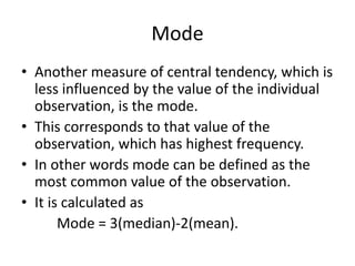 Mode
• Another measure of central tendency, which is
less influenced by the value of the individual
observation, is the mode.
• This corresponds to that value of the
observation, which has highest frequency.
• In other words mode can be defined as the
most common value of the observation.
• It is calculated as
Mode = 3(median)-2(mean).
 