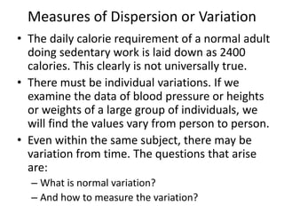 Measures of Dispersion or Variation
• The daily calorie requirement of a normal adult
doing sedentary work is laid down as 2400
calories. This clearly is not universally true.
• There must be individual variations. If we
examine the data of blood pressure or heights
or weights of a large group of individuals, we
will find the values vary from person to person.
• Even within the same subject, there may be
variation from time. The questions that arise
are:
– What is normal variation?
– And how to measure the variation?
 