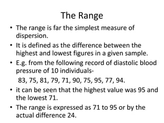 The Range
• The range is far the simplest measure of
dispersion.
• It is defined as the difference between the
highest and lowest figures in a given sample.
• E.g. from the following record of diastolic blood
pressure of 10 individuals-
83, 75, 81, 79, 71, 90, 75, 95, 77, 94.
• it can be seen that the highest value was 95 and
the lowest 71.
• The range is expressed as 71 to 95 or by the
actual difference 24.
 