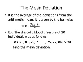 The Mean Deviation
• It is the average of the deviations from the
arithmetic mean. It is given by the formula:
M.D =
∑( 𝐗−𝐗 )
ᶯ
• E.g. The diastolic blood pressure of 10
individuals was as follows:
83, 75, 81, 79, 71, 95, 75, 77, 84, & 90.
Find the mean deviation.
 