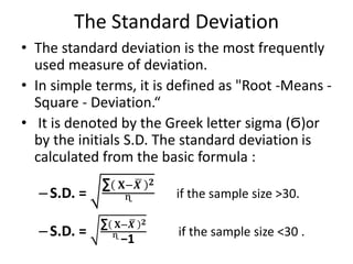 The Standard Deviation
• The standard deviation is the most frequently
used measure of deviation.
• In simple terms, it is defined as "Root -Means -
Square - Deviation.“
• It is denoted by the Greek letter sigma (Ϭ)or
by the initials S.D. The standard deviation is
calculated from the basic formula :
–S.D. =
∑ 𝐗−𝑿 𝟐
ᶯ
if the sample size >30.
–S.D. =
∑ 𝐗−𝑿 𝟐
ᶯ −1
if the sample size <30 .
 