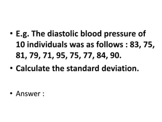 • E.g. The diastolic blood pressure of
10 individuals was as follows : 83, 75,
81, 79, 71, 95, 75, 77, 84, 90.
• Calculate the standard deviation.
• Answer :
 