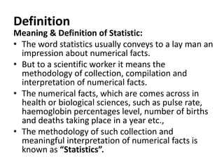 Definition
Meaning & Definition of Statistic:
• The word statistics usually conveys to a lay man an
impression about numerical facts.
• But to a scientific worker it means the
methodology of collection, compilation and
interpretation of numerical facts.
• The numerical facts, which are comes across in
health or biological sciences, such as pulse rate,
haemoglobin percentages level, number of births
and deaths taking place in a year etc.,
• The methodology of such collection and
meaningful interpretation of numerical facts is
known as “Statistics”.
 