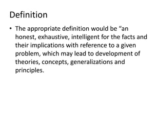 Definition
• The appropriate definition would be “an
honest, exhaustive, intelligent for the facts and
their implications with reference to a given
problem, which may lead to development of
theories, concepts, generalizations and
principles.
 