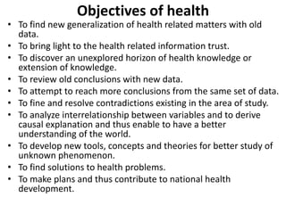 Objectives of health
• To find new generalization of health related matters with old
data.
• To bring light to the health related information trust.
• To discover an unexplored horizon of health knowledge or
extension of knowledge.
• To review old conclusions with new data.
• To attempt to reach more conclusions from the same set of data.
• To fine and resolve contradictions existing in the area of study.
• To analyze interrelationship between variables and to derive
causal explanation and thus enable to have a better
understanding of the world.
• To develop new tools, concepts and theories for better study of
unknown phenomenon.
• To find solutions to health problems.
• To make plans and thus contribute to national health
development.
 