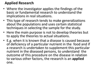 Applied Research
• Where the investigator applies the findings of the
basic or fundamental research to understand the
implications in real situations.
• This type of research tends to make generalizations
about the populations and uses certain statistical
techniques in selecting the sample for the study.
• Here the main purpose is not to develop theories but
to apply the theories to actual situations.
• E.g. when it is known that a disease is caused because
of deficiency of a particular nutrient in the food and if
a research is undertaken to supplement this particular
nutrient in the diseased persons, to understand the
outcome of this procedure on the disease in relation
to various other factors, the research is an applied
one.
 
