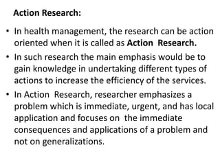 Action Research:
• In health management, the research can be action
oriented when it is called as Action Research.
• In such research the main emphasis would be to
gain knowledge in undertaking different types of
actions to increase the efficiency of the services.
• In Action Research, researcher emphasizes a
problem which is immediate, urgent, and has local
application and focuses on the immediate
consequences and applications of a problem and
not on generalizations.
 