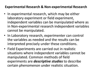 Experimental Research & Non-experimental Research
• In experimental research, which may be either
laboratory experiment or field experiment,
independent variables can be manipulated where as
in Non-experimental research independent variables
cannot be manipulated.
• In Laboratory research, experimenter can control
the variables as needed and the results can be
interpreted precisely under these conditions.
• Field Experiments are carried out in realistic
situations where independent variables cannot be
manipulated. Common methods of field
experiments are descriptive studies to describe
certain phenomenon under realistic situation.
 
