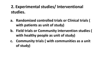 2. Experimental studies/ Interventional
studies.
a. Randomized controlled trials or Clinical trials (
with patients as unit of study)
b. Field trials or Community intervention studies (
with healthy people as unit of study)
c. Community trials ( with communities as a unit
of study)
 