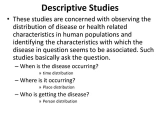 Descriptive Studies
• These studies are concerned with observing the
distribution of disease or health related
characteristics in human populations and
identifying the characteristics with which the
disease in question seems to be associated. Such
studies basically ask the question.
– When is the disease occurring?
» time distribution
– Where is it occurring?
» Place distribution
– Who is getting the disease?
» Person distribution
 