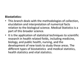 Biostatistics:
• This branch deals with the methodologies of collection,
elucidation and interpretation of numerical facts
relation to the biological science. Medical Statistics is a
part of this broader science.
• It is the application of statistical techniques to scientific
research in health related fields, including medicine,
biology, and public health, nursing, and the
development of new tools to study these areas. The
different types of biostatistics and medical statistics,
health statistics and vital statistics.
 