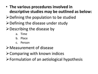 • The various procedures involved in
descriptive studies may be outlined as below:
Defining the population to be studied
Defining the disease under study
Describing the disease by
a. Time
b. Place
c. Person
Measurement of disease
Comparing with known indices
Formulation of an aetiological hypothesis
 