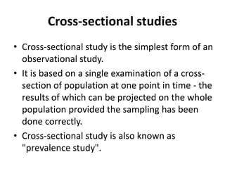 Cross-sectional studies
• Cross-sectional study is the simplest form of an
observational study.
• It is based on a single examination of a cross-
section of population at one point in time - the
results of which can be projected on the whole
population provided the sampling has been
done correctly.
• Cross-sectional study is also known as
"prevalence study".
 