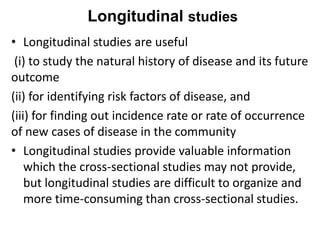 Longitudinal studies
• Longitudinal studies are useful
(i) to study the natural history of disease and its future
outcome
(ii) for identifying risk factors of disease, and
(iii) for finding out incidence rate or rate of occurrence
of new cases of disease in the community
• Longitudinal studies provide valuable information
which the cross-sectional studies may not provide,
but longitudinal studies are difficult to organize and
more time-consuming than cross-sectional studies.
 
