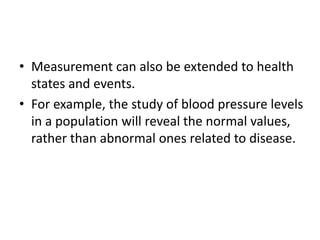 • Measurement can also be extended to health
states and events.
• For example, the study of blood pressure levels
in a population will reveal the normal values,
rather than abnormal ones related to disease.
 