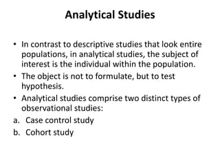 Analytical Studies
• In contrast to descriptive studies that look entire
populations, in analytical studies, the subject of
interest is the individual within the population.
• The object is not to formulate, but to test
hypothesis.
• Analytical studies comprise two distinct types of
observational studies:
a. Case control study
b. Cohort study
 