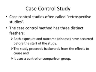 Case Control Study
• Case control studies often called “retrospective
studies”.
• The case control method has three distinct
feathers:
Both exposure and outcome (disease) have occurred
before the start of the study.
The study proceeds backwards from the effects to
cause and
It uses a control or comparison group.
 