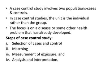 • A case control study involves two populations-cases
& controls.
• In case control studies, the unit is the individual
rather than the group.
• The focus is on a disease or some other health
problem that has already developed.
Steps of case control study:
i. Selection of cases and control
ii. Matching
iii. Measurement of exposure, and
iv. Analysis and interpretation.
 