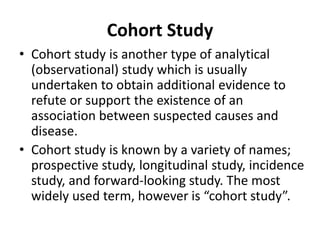 Cohort Study
• Cohort study is another type of analytical
(observational) study which is usually
undertaken to obtain additional evidence to
refute or support the existence of an
association between suspected causes and
disease.
• Cohort study is known by a variety of names;
prospective study, longitudinal study, incidence
study, and forward-looking study. The most
widely used term, however is “cohort study”.
 