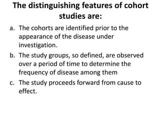 The distinguishing features of cohort
studies are:
a. The cohorts are identified prior to the
appearance of the disease under
investigation.
b. The study groups, so defined, are observed
over a period of time to determine the
frequency of disease among them
c. The study proceeds forward from cause to
effect.
 