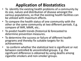 Application of Biostatistics
• To identify the existing health problems of a community by
its size, nature and distribution of disease amongst the
various populations, so that the existing health facilities can
be utilized with maximum effects.
• To compare the health status of one community with the
other or the same community at two different periods. E.g.
compare of IMR, MMR, etc..
• To predict health trends (historical & forecasted to
determine prevention measures.
• To determine the success or failure of different health
programs and thereby fix suitable targets for its
achievements.
• to conform whether the statistical test is significant or not
between controlled & uncontrolled groups. E.g. the
significant difference is obtained by using deaths among
cigarette smokers and non-smoker groups.
 
