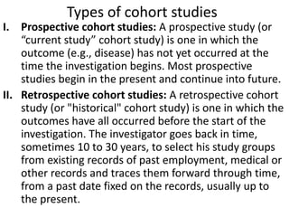 Types of cohort studies
I. Prospective cohort studies: A prospective study (or
“current study” cohort study) is one in which the
outcome (e.g., disease) has not yet occurred at the
time the investigation begins. Most prospective
studies begin in the present and continue into future.
II. Retrospective cohort studies: A retrospective cohort
study (or "historical" cohort study) is one in which the
outcomes have all occurred before the start of the
investigation. The investigator goes back in time,
sometimes 10 to 30 years, to select his study groups
from existing records of past employment, medical or
other records and traces them forward through time,
from a past date fixed on the records, usually up to
the present.
 