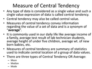 Measure of Central Tendency
• Any type of data is considered as a single value and such a
single value expression of data is called central tendency.
• Central tendency may also be called central value.
• Measures of central tendency convey information
regarding the value of a set of data and is a synonym of
“average”.
• It is commonly used in our daily life like average income of
a family, average test result of lab technician students,
average height of under five children, average wt. of new
born babies, etc.
• Measures of central tendency are summary of statistics
used to indicate central location of a group of data values.
• There are three types of Central Tendency OR Average:
– Mean
– Median
– Mode
 