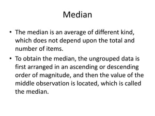 Median
• The median is an average of different kind,
which does not depend upon the total and
number of items.
• To obtain the median, the ungrouped data is
first arranged in an ascending or descending
order of magnitude, and then the value of the
middle observation is located, which is called
the median.
 