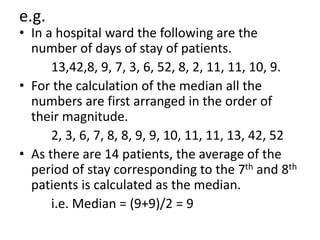 e.g.
• In a hospital ward the following are the
number of days of stay of patients.
13,42,8, 9, 7, 3, 6, 52, 8, 2, 11, 11, 10, 9.
• For the calculation of the median all the
numbers are first arranged in the order of
their magnitude.
2, 3, 6, 7, 8, 8, 9, 9, 10, 11, 11, 13, 42, 52
• As there are 14 patients, the average of the
period of stay corresponding to the 7th and 8th
patients is calculated as the median.
i.e. Median = (9+9)/2 = 9
 