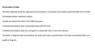 Presentation of data:
The data collected needs be organised and presented in meaningful and readily comprehensible form inorder
to facilitate further statistical analysis.
Usually we present the data in the following ways:
1.Textual presentation-data is presented along with the text.
2.Tabular presentation-data are arranged in a systematic way in rows and columns.
3.Graphic or diagrammatic presentation-for quick and ready comprehension, the data is presented either as a
graph or diagram.
 
