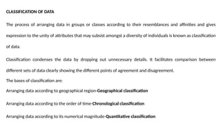 CLASSIFICATION OF DATA
The process of arranging data in groups or classes according to their resemblances and affinities and gives
expression to the unity of attributes that may subsist amongst a diversity of individuals is known as classification
of data.
Classification condenses the data by dropping out unnecessary details. It facilitates comparison between
different sets of data clearly showing the different points of agreement and disagreement.
The bases of classification are:
Arranging data according to geographical region-Geographical classification
Arranging data according to the order of time-Chronological classification
Arranging data according to its numerical magnitude-Quantitative classification
 