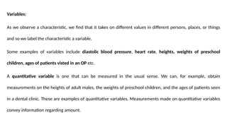 Variables:
As we observe a characteristic, we find that it takes on different values in different persons, places, or things
and so we label the characteristic a variable.
Some examples of variables include diastolic blood pressure, heart rate, heights, weights of preschool
children, ages of patients visted in an OP etc.
A quantitative variable is one that can be measured in the usual sense. We can, for example, obtain
measurements on the heights of adult males, the weights of preschool children, and the ages of patients seen
in a dental clinic. These are examples of quantitative variables. Measurements made on quantitative variables
convey information regarding amount.
 