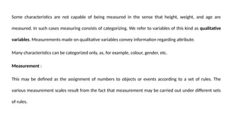 Some characteristics are not capable of being measured in the sense that height, weight, and age are
measured. In such cases measuring consists of categorizing. We refer to variables of this kind as qualitative
variables. Measurements made on qualitative variables convey information regarding attribute.
Many characteristics can be categorized only, as, for example, colour, gender, etc.
Measurement :
This may be defined as the assignment of numbers to objects or events according to a set of rules. The
various measurement scales result from the fact that measurement may be carried out under different sets
of rules.
 
