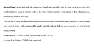 Nominal Scale: A nominal scale of measurement deals with variables that are non-numeric or where the
numbers have no value. A nominal scale, as the name implies, is simply some placing of data into categories,
without any order or structure.
The practice of using numbers to distinguish among the various medical diagnoses constitutes measurement
on a nominal scale. male–female, child–adult, married–not married are some examples of nominal scale
measurement.
An example of a nominal scale is the terms we use for colours.
In research activities a YES/NO scale is nominal.
 