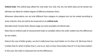 Ordinal Scale: The ordinal type allows for rank order (1st, 2nd, 3rd, etc.) by which data can be sorted, but
still does not allow for relative degree of difference between them.
Whenever observations are not only different from category to category but can be ranked according to
some criterion, they are said to be measured on an ordinal scale.
Education level, income level, disease stage are some examples of ordinal scale.
Note that an ordinal scale of measurement looks at variables where the order matters but the differences
do not matter.
Note:In the case of letter grades, we don't really know how much better an A is than a D. We know that A
is better than B, which is better than C, and so on. But is A four times better than D? Is it two times better?
In this case, the order is important but not the differences.
 