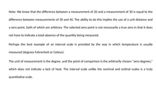 Note: We know that the difference between a measurement of 20 and a measurement of 30 is equal to the
difference between measurements of 30 and 40. The ability to do this implies the use of a unit distance and
a zero point, both of which are arbitrary. The selected zero point is not necessarily a true zero in that it does
not have to indicate a total absence of the quantity being measured.
Perhaps the best example of an interval scale is provided by the way in which temperature is usually
measured (degrees Fahrenheit or Celsius).
The unit of measurement is the degree, and the point of comparison is the arbitrarily chosen “zero degrees,”
which does not indicate a lack of heat. The interval scale unlike the nominal and ordinal scales is a truly
quantitative scale.
 