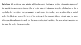 Ratio Scale: It is an interval scale with the additional property that its zero position indicates the absence of
the quantity being measured. You can think of a ratio scale as the three earlier scales rolled up in one. Like a
nominal scale, it provides a name or category for each object (the numbers serve as labels). Like an ordinal
scale, the objects are ordered (in terms of the ordering of the numbers). Like an interval scale, the same
difference at two places on the scale has the same meaning. And in addition, the same ratio at two places on
the scale also carries the same meaning.
 
