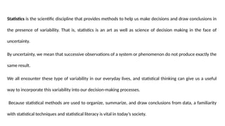 Statistics is the scientific discipline that provides methods to help us make decisions and draw conclusions in
the presence of variability. That is, statistics is an art as well as science of decision making in the face of
uncertainty.
By uncertainty, we mean that successive observations of a system or phenomenon do not produce exactly the
same result.
We all encounter these type of variability in our everyday lives, and statistical thinking can give us a useful
way to incorporate this variability into our decision-making processes.
Because statistical methods are used to organize, summarize, and draw conclusions from data, a familiarity
with statistical techniques and statistical literacy is vital in today’s society.
 