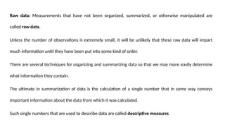 Raw data: Measurements that have not been organized, summarized, or otherwise manipulated are
called raw data.
Unless the number of observations is extremely small, it will be unlikely that these raw data will impart
much information until they have been put into some kind of order.
There are several techniques for organizing and summarizing data so that we may more easily determine
what information they contain.
The ultimate in summarization of data is the calculation of a single number that in some way conveys
important information about the data from which it was calculated.
Such single numbers that are used to describe data are called descriptive measures.
 