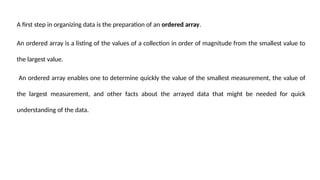 A first step in organizing data is the preparation of an ordered array.
An ordered array is a listing of the values of a collection in order of magnitude from the smallest value to
the largest value.
An ordered array enables one to determine quickly the value of the smallest measurement, the value of
the largest measurement, and other facts about the arrayed data that might be needed for quick
understanding of the data.
 