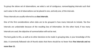 To group the above set of observations, we select a set of contiguous, nonoverlapping intervals such that
each value in the set of observations can be placed in one, and only one, of the intervals.
These intervals are usually referred to as class intervals.
One of the first considerations when data are to be grouped is how many intervals to include. Too few
intervals are undesirable because of the resulting loss of information. On the other hand, if too many
intervals are used, the objective of summarization will not be met.
The best guide to this, as well as to other decisions to be made in grouping data, is your knowledge of the
data. A commonly followed rule of thumb states that there should be no fewer than five intervals and no
more than 15.
 