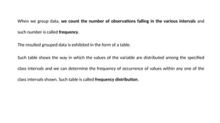 When we group data, we count the number of observations falling in the various intervals and
such number is called frequency.
The resulted grouped data is exhibited in the form of a table.
Such table shows the way in which the values of the variable are distributed among the specified
class intervals and we can determine the frequency of occurrence of values within any one of the
class intervals shown. Such table is called frequency distribution.
 