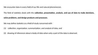 We encounter data in every field of our life and natural phenomenon.
The field of statistics deals with the collection, presentation, analysis, and use of data to make decisions,
solve problems, and design products and processes.
We may define statistics as a field of study concerned with
(1) collection, organization, summarization, and analysis of data; and
(2) drawing of inferences about a body of data when only a part of the data is observed.
 