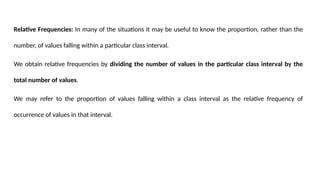 Relative Frequencies: In many of the situations it may be useful to know the proportion, rather than the
number, of values falling within a particular class interval.
We obtain relative frequencies by dividing the number of values in the particular class interval by the
total number of values.
We may refer to the proportion of values falling within a class interval as the relative frequency of
occurrence of values in that interval.
 