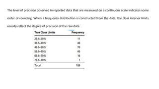 The level of precision observed in reported data that are measured on a continuous scale indicates some
order of rounding. When a frequency distribution is constructed from the data, the class interval limits
usually reflect the degree of precision of the raw data.
 